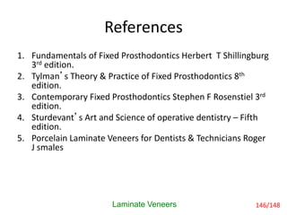 References
Laminate Veneers
1. Fundamentals of Fixed Prosthodontics Herbert T Shillingburg
3rd edition.
2. Tylman’s Theory & Practice of Fixed Prosthodontics 8th
edition.
3. Contemporary Fixed Prosthodontics Stephen F Rosenstiel 3rd
edition.
4. Sturdevant’s Art and Science of operative dentistry – Fifth
edition.
5. Porcelain Laminate Veneers for Dentists & Technicians Roger
J smales
146/148
 
