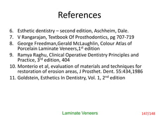 References
Laminate Veneers
6. Esthetic dentistry – second edition, Aschheim, Dale.
7. V Rangarajan, Textbook Of Prosthodontics, pg 707-719
8. George Freedman,Gerald McLaughlin, Colour Atlas of
Porcelain Laminate Veneers,1st edition
9. Ramya Raghu, Clinical Operative Dentistry Principles and
Practice, 3rd edition, 404
10. Monterio et al, evaluation of materials and techniques for
restoration of erosion areas, J Prosthet. Dent. 55:434,1986
11. Goldstein, Esthetics In Dentistry, Vol. 1, 2nd edition
147/148
 