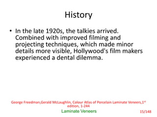 History
• In the late 1920s, the talkies arrived.
Combined with improved filming and
projecting techniques, which made minor
details more visible, Hollywood's film makers
experienced a dental dilemma.
Laminate Veneers
George Freedman,Gerald McLaughlin, Colour Atlas of Porcelain Laminate Veneers,1st
edition, 1-244
15/148
 