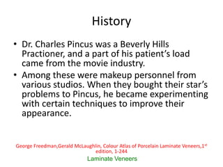 History
• Dr. Charles Pincus was a Beverly Hills
Practioner, and a part of his patient’s load
came from the movie industry.
• Among these were makeup personnel from
various studios. When they bought their star’s
problems to Pincus, he became experimenting
with certain techniques to improve their
appearance.
Laminate Veneers
George Freedman,Gerald McLaughlin, Colour Atlas of Porcelain Laminate Veneers,1st
edition, 1-244
 