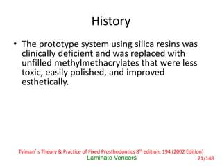 History
• The prototype system using silica resins was
clinically deficient and was replaced with
unfilled methylmethacrylates that were less
toxic, easily polished, and improved
esthetically.
Laminate Veneers
Tylman’s Theory & Practice of Fixed Prosthodontics 8th edition, 194 (2002 Edition)
21/148
 