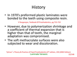 History
• In 1970’s preformed plastic laminates were
bonded to the teeth using composite resin.
• However, due to polymerization shrinkage and
a coefficient of thermal expansion that is
higher than that of teeth, the marginal
adaptation was compromised.
• The soft methacrylate surfaces were also
subjected to wear and discoloration.
Laminate Veneers
V Rangarajan, Textbook Of Prosthodontics, pg 715-719
Tylman’s Theory & Practice of Fixed Prosthodontics 8th edition, 194 (2002 Edition)
22/148
 