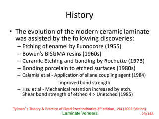 History
• The evolution of the modern ceramic laminate
was assisted by the following discoveries:
– Etching of enamel by Buonocore (1955)
– Bowen’s BISGMA resins (1960s)
– Ceramic Etching and bonding by Rochette (1973)
– Bonding porcelain to etched surfaces (1980s)
– Calamia et al - Application of silane coupling agent (1984)
Improved bond strength
– Hsu et al - Mechanical retention increased by etch.
Shear bond strength of etched 4 > Unetched (1985)
Laminate Veneers
Tylman’s Theory & Practice of Fixed Prosthodontics 8th edition, 194 (2002 Edition)
23/148
 