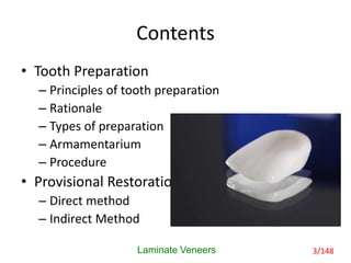 Contents
• Tooth Preparation
– Principles of tooth preparation
– Rationale
– Types of preparation
– Armamentarium
– Procedure
• Provisional Restoration
– Direct method
– Indirect Method
Laminate Veneers 3/148
 