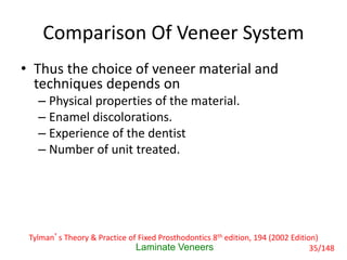 Comparison Of Veneer System
• Thus the choice of veneer material and
techniques depends on
– Physical properties of the material.
– Enamel discolorations.
– Experience of the dentist
– Number of unit treated.
Laminate Veneers
Tylman’s Theory & Practice of Fixed Prosthodontics 8th edition, 194 (2002 Edition)
35/148
 