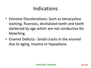 Indications
• Extreme Discolorations: Such as tetracycline
staining, fluorosis, devitalized teeth and teeth
darkened by age which are not conductive for
bleaching.
• Enamel Defects:- Small cracks in the enamel
due to aging, trauma or hypoplasia.
Laminate Veneers 38/148
 