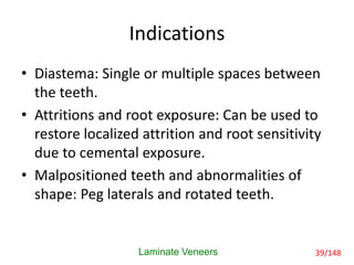 Indications
• Diastema: Single or multiple spaces between
the teeth.
• Attritions and root exposure: Can be used to
restore localized attrition and root sensitivity
due to cemental exposure.
• Malpositioned teeth and abnormalities of
shape: Peg laterals and rotated teeth.
Laminate Veneers 39/148
 