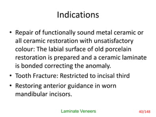 Indications
• Repair of functionally sound metal ceramic or
all ceramic restoration with unsatisfactory
colour: The labial surface of old porcelain
restoration is prepared and a ceramic laminate
is bonded correcting the anomaly.
• Tooth Fracture: Restricted to incisal third
• Restoring anterior guidance in worn
mandibular incisors.
Laminate Veneers 40/148
 