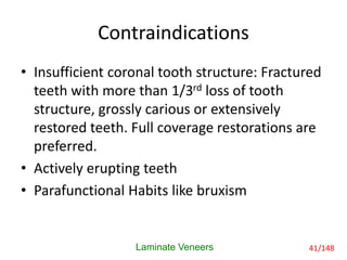 Contraindications
• Insufficient coronal tooth structure: Fractured
teeth with more than 1/3rd loss of tooth
structure, grossly carious or extensively
restored teeth. Full coverage restorations are
preferred.
• Actively erupting teeth
• Parafunctional Habits like bruxism
Laminate Veneers 41/148
 