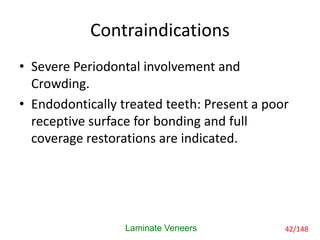 Contraindications
• Severe Periodontal involvement and
Crowding.
• Endodontically treated teeth: Present a poor
receptive surface for bonding and full
coverage restorations are indicated.
Laminate Veneers 42/148
 