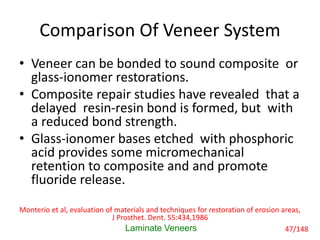 Comparison Of Veneer System
• Veneer can be bonded to sound composite or
glass-ionomer restorations.
• Composite repair studies have revealed that a
delayed resin-resin bond is formed, but with
a reduced bond strength.
• Glass-ionomer bases etched with phosphoric
acid provides some micromechanical
retention to composite and and promote
fluoride release.
Laminate Veneers
Monterio et al, evaluation of materials and techniques for restoration of erosion areas,
J Prosthet. Dent. 55:434,1986
47/148
 