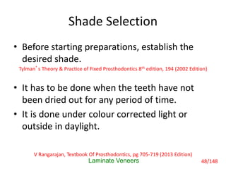 Shade Selection
• Before starting preparations, establish the
desired shade.
• It has to be done when the teeth have not
been dried out for any period of time.
• It is done under colour corrected light or
outside in daylight.
Laminate Veneers
Tylman’s Theory & Practice of Fixed Prosthodontics 8th edition, 194 (2002 Edition)
V Rangarajan, Textbook Of Prosthodontics, pg 705-719 (2013 Edition)
48/148
 