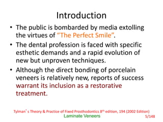 Introduction
• The public is bombarded by media extolling
the virtues of “The Perfect Smile”.
• The dental profession is faced with specific
esthetic demands and a rapid evolution of
new but unproven techniques.
• Although the direct bonding of porcelain
veneers is relatively new, reports of success
warrant its inclusion as a restorative
treatment.
Laminate Veneers
Tylman’s Theory & Practice of Fixed Prosthodontics 8th edition, 194 (2002 Edition)
5/148
 
