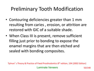 Preliminary Tooth Modification
• Contouring deficiencies greater than 1 mm
resulting from caries , erosion, or attrition are
restored with GIC of a suitable shade.
• When Class III is present, remove sufficient
filling just prior to bonding to expose the
enamel margins that are then etched and
sealed with bonding composites.
Laminate Veneers
Tylman’s Theory & Practice of Fixed Prosthodontics 8th edition, 194 (2002 Edition)
50/148
 