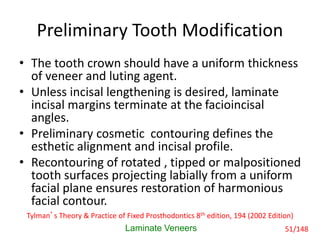 Preliminary Tooth Modification
• The tooth crown should have a uniform thickness
of veneer and luting agent.
• Unless incisal lengthening is desired, laminate
incisal margins terminate at the facioincisal
angles.
• Preliminary cosmetic contouring defines the
esthetic alignment and incisal profile.
• Recontouring of rotated , tipped or malpositioned
tooth surfaces projecting labially from a uniform
facial plane ensures restoration of harmonious
facial contour.
Laminate Veneers
Tylman’s Theory & Practice of Fixed Prosthodontics 8th edition, 194 (2002 Edition)
51/148
 
