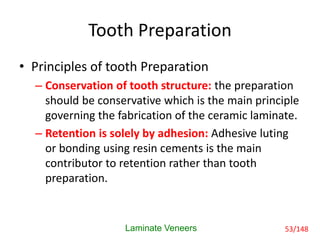 Tooth Preparation
• Principles of tooth Preparation
– Conservation of tooth structure: the preparation
should be conservative which is the main principle
governing the fabrication of the ceramic laminate.
– Retention is solely by adhesion: Adhesive luting
or bonding using resin cements is the main
contributor to retention rather than tooth
preparation.
Laminate Veneers 53/148
 