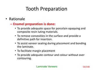 Tooth Preparation
• Rationale
– Enamel preparation is done:
• To provide adequate space for porcelain opaquing and
composite resin luting materials.
• To remove convexities in the surface and provide a
definitive path for insertion.
• To assist veneer seating during placement and bonding
the laminate.
• To facilitate margin placement
• To provide adequate contour and colour without over
contouring.
Laminate Veneers 54/148
 