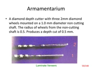 Armamentarium
• A diamond depth cutter with three 2mm diamond
wheels mounted on a 1.0 mm diameter non cutting
shaft. The radius of wheels from the non-cutting
shaft is 0.5. Produces a depth cut of 0.5 mm.
Laminate Veneers 59/148
 