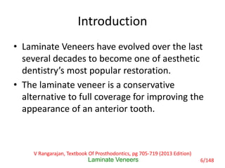 Introduction
• Laminate Veneers have evolved over the last
several decades to become one of aesthetic
dentistry’s most popular restoration.
• The laminate veneer is a conservative
alternative to full coverage for improving the
appearance of an anterior tooth.
Laminate Veneers
V Rangarajan, Textbook Of Prosthodontics, pg 705-719 (2013 Edition)
6/148
 