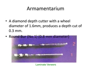 Armamentarium
Laminate Veneers
• A diamond depth cutter with a wheel
diameter of 1.6mm, produces a depth cut of
0.3 mm.
• Round Bur (No.1) (0.8 mm diameter)
 