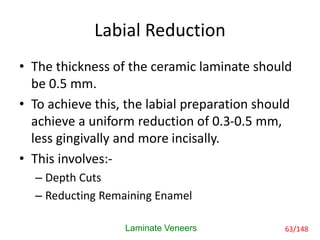 Labial Reduction
• The thickness of the ceramic laminate should
be 0.5 mm.
• To achieve this, the labial preparation should
achieve a uniform reduction of 0.3-0.5 mm,
less gingivally and more incisally.
• This involves:-
– Depth Cuts
– Reducting Remaining Enamel
Laminate Veneers 63/148
 