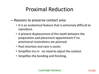 Proximal Reduction
– Reasons to preserve contact area
• It is an anatomical feature that is extremely difficult to
reproduce.
• It prevent displacement of the tooth between the
preparation and placement appointment if no
provisional restorations are planned.
• Post insertion oral care is easier.
• Simplifies try-in- no need to adjust the contact.
• Simplifies the bonding and finishing.
Laminate Veneers 71/148
 