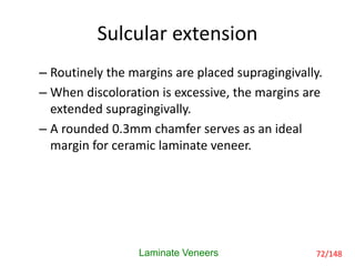 Sulcular extension
– Routinely the margins are placed supragingivally.
– When discoloration is excessive, the margins are
extended supragingivally.
– A rounded 0.3mm chamfer serves as an ideal
margin for ceramic laminate veneer.
Laminate Veneers 72/148
 