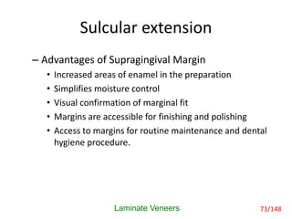 Sulcular extension
– Advantages of Supragingival Margin
• Increased areas of enamel in the preparation
• Simplifies moisture control
• Visual confirmation of marginal fit
• Margins are accessible for finishing and polishing
• Access to margins for routine maintenance and dental
hygiene procedure.
Laminate Veneers 73/148
 