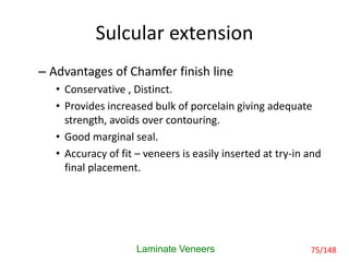 Sulcular extension
– Advantages of Chamfer finish line
• Conservative , Distinct.
• Provides increased bulk of porcelain giving adequate
strength, avoids over contouring.
• Good marginal seal.
• Accuracy of fit – veneers is easily inserted at try-in and
final placement.
Laminate Veneers 75/148
 