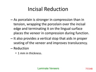 Incisal Reduction
– As porcelain is stronger in compression than in
tension, wrapping the porcelain over the incisal
edge and terminating it on the lingual surface
places the veneer in compression during function.
– It also provides a vertical stop that aids in proper
seating of the veneer and improves translucency.
– Reduction
• 1 mm in thickness.
Laminate Veneers 77/148
 