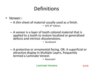 Definitions
• Veneer:-
– A thin sheet of material usually used as a finish.
• GPT, 8th Edition.
– A veneer is a layer of tooth colored material that is
applied to a tooth to restore localized or generalized
defects and intrinsic discolorations.
• Sturdevant
– A protective or ornamental facing. OR. A superficial or
attractive display in Multiple Layers, frequently
termed a Laminate Veneer.
• Rosensteil
Laminate Veneers 8/148
 