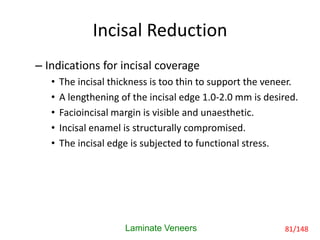 Incisal Reduction
– Indications for incisal coverage
• The incisal thickness is too thin to support the veneer.
• A lengthening of the incisal edge 1.0-2.0 mm is desired.
• Facioincisal margin is visible and unaesthetic.
• Incisal enamel is structurally compromised.
• The incisal edge is subjected to functional stress.
Laminate Veneers 81/148
 