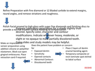 89
Refine Preparation with fine diamond or 12 Bladed carbide to extend margins,
round angles, and remove striations and roughness.
Polish Facial enamel to high gloss with super fine diamonds and finishing discs to
provide a normal enamel surface needing to temporization
Does the patient have problem or concern
for
• Exposed dentin
• Sensitivity
• Opened contacts
• Abnormal Contours
• Discoloured teeth
• Place 2 layers of dentin
enamel bonding agent.
• Temporary composite or
resin laminate spot etched
to labial surface
Make an impression of
veneer preparation using
addition silicone or polyether
elastomers. Block out open
gingival embrasures. Place
retraction cord if required.
YES
NO
Prepare Laboratory pescription for a shade slightly than
desired. Specify color, character and contour
modifications. Indicate whetever heavy, moderate, or
slight or no opaque to mask partially discolored tooth.
Color slides and study models may be helpful.
89/148
 