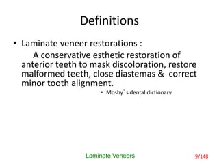Definitions
• Laminate veneer restorations :
A conservative esthetic restoration of
anterior teeth to mask discoloration, restore
malformed teeth, close diastemas & correct
minor tooth alignment.
• Mosby’s dental dictionary
Laminate Veneers 9/148
 
