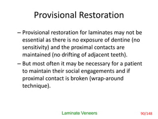 Provisional Restoration
– Provisional restoration for laminates may not be
essential as there is no exposure of dentine (no
sensitivity) and the proximal contacts are
maintained (no drifting of adjacent teeth).
– But most often it may be necessary for a patient
to maintain their social engagements and if
proximal contact is broken (wrap-around
technique).
Laminate Veneers 90/148
 