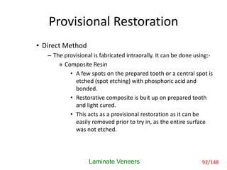 Provisional Restoration
• Direct Method
– The provisional is fabricated intraorally. It can be done using:-
» Composite Resin
• A few spots on the prepared tooth or a central spot is
etched (spot etching) with phosphoric acid and
bonded.
• Restorative composite is buit up on prepared tooth
and light cured.
• This acts as a provisional restoration as it can be
easily removed prior to try in, as the entire surface
was not etched.
Laminate Veneers 92/148
 