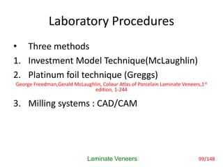 Laboratory Procedures
• Three methods
1. Investment Model Technique(McLaughlin)
2. Platinum foil technique (Greggs)
3. Milling systems : CAD/CAM
Laminate Veneers
George Freedman,Gerald McLaughlin, Colour Atlas of Porcelain Laminate Veneers,1st
edition, 1-244
99/148
 