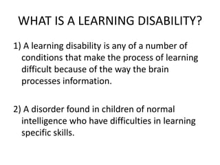 WHAT IS A LEARNING DISABILITY?
1) A learning disability is any of a number of
conditions that make the process of learning
difficult because of the way the brain
processes information.
2) A disorder found in children of normal
intelligence who have difficulties in learning
specific skills.
 
