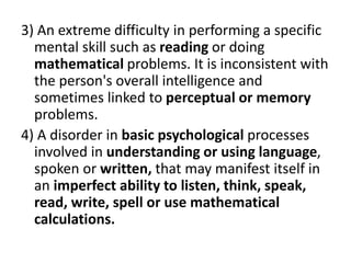 3) An extreme difficulty in performing a specific
mental skill such as reading or doing
mathematical problems. It is inconsistent with
the person's overall intelligence and
sometimes linked to perceptual or memory
problems.
4) A disorder in basic psychological processes
involved in understanding or using language,
spoken or written, that may manifest itself in
an imperfect ability to listen, think, speak,
read, write, spell or use mathematical
calculations.
 
