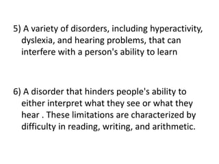 5) A variety of disorders, including hyperactivity,
dyslexia, and hearing problems, that can
interfere with a person's ability to learn
6) A disorder that hinders people's ability to
either interpret what they see or what they
hear . These limitations are characterized by
difficulty in reading, writing, and arithmetic.
 