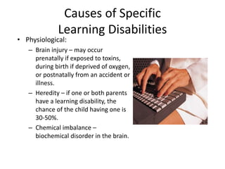 Causes of Specific
Learning Disabilities
• Physiological:
– Brain injury – may occur
prenatally if exposed to toxins,
during birth if deprived of oxygen,
or postnatally from an accident or
illness.
– Heredity – if one or both parents
have a learning disability, the
chance of the child having one is
30-50%.
– Chemical imbalance –
biochemical disorder in the brain.
 