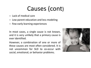 Causes (cont)
– Lack of medical care
– Low parent education and less modeling
– Few early learning experiences
In most cases, a single cause is not known,
and it is very unlikely that a primary cause is
ever identified.
However, a combination of one or more of
these causes are most often considered. It is
not uncommon for SLD to co-occur with
social, emotional, or behavior problems.
 