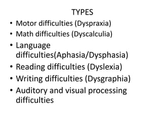 TYPES
• Motor difficulties (Dyspraxia)
• Math difficulties (Dyscalculia)
• Language
difficulties(Aphasia/Dysphasia)
• Reading difficulties (Dyslexia)
• Writing difficulties (Dysgraphia)
• Auditory and visual processing
difficulties
 