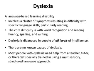 Dyslexia
A language-based learning disability
• Involves a cluster of symptoms resulting in difficulty with
specific language skills, particularly reading.
• The core difficulty is with word recognition and reading
fluency, spelling, and writing.
• Dyslexia is diagnosed in people of all levels of intelligence.
• There are no known causes of dyslexia.
• Most people with dyslexia need help from a teacher, tutor,
or therapist specially trained in using a multisensory,
structured language approach.
 