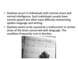 • Dyslexia occurs in Individuals with normal vision and
normal intelligence. Such individuals usually have
normal speech but often have difficulty interpreting
spoken language and writing.
• Dyslexia seems to be caused by a malfunction in certain
areas of the brain concerned with language. The
condition frequently runs in families.
 