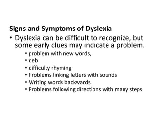 Signs and Symptoms of Dyslexia
• Dyslexia can be difficult to recognize, but
some early clues may indicate a problem.
• problem with new words,
• deb
• difficulty rhyming
• Problems linking letters with sounds
• Writing words backwards
• Problems following directions with many steps
 
