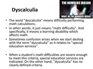 Dyscalculia
• The word "dyscalculia" means difficulty performing
math calculations.
• In other words, it just means "math difficulty". And
specifically, it means a learning disability which
affects math.
• Sometimes confusion arises when we start dealing
with the term "dyscalculia" as it relates to "special
education services".
• When a student's math difficulties are severe enough
to meet this criteria, special education services are
indicated. On the other hand, "dyscalculia" has no
clearly defined criteria.
 