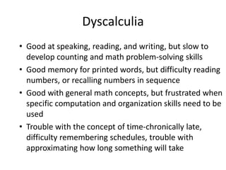 Dyscalculia
• Good at speaking, reading, and writing, but slow to
develop counting and math problem-solving skills
• Good memory for printed words, but difficulty reading
numbers, or recalling numbers in sequence
• Good with general math concepts, but frustrated when
specific computation and organization skills need to be
used
• Trouble with the concept of time-chronically late,
difficulty remembering schedules, trouble with
approximating how long something will take
 