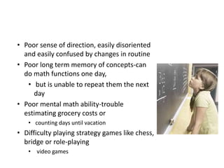 • Poor sense of direction, easily disoriented
and easily confused by changes in routine
• Poor long term memory of concepts-can
do math functions one day,
• but is unable to repeat them the next
day
• Poor mental math ability-trouble
estimating grocery costs or
• counting days until vacation
• Difficulty playing strategy games like chess,
bridge or role-playing
• video games
 