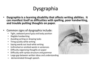 Dysgraphia
• Dysgraphia is a learning disability that affects writing abilities. It
can manifest itself as difficulties with spelling, poor handwriting,
and trouble putting thoughts on paper.
• Common signs of dysgraphia include:
• Tight, awkward pencil grip and body position
• Illegible handwriting
• Avoiding writing or drawing tasks
• Tiring quickly while writing
• Saying words out loud while writing
• Unfinished or omitted words in sentences
• Difficulty organizing thoughts on paper
• Difficulty with syntax structure and grammar
• Large gap between written ideas and understanding
– demonstrated through speech.
 